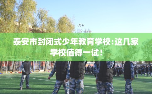 泰安市封闭式少年教育学校:这几家学校值得一试！