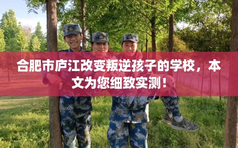 合肥市庐江改变叛逆孩子的学校，本文为您细致实测！