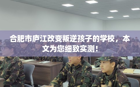 合肥市庐江改变叛逆孩子的学校，本文为您细致实测！