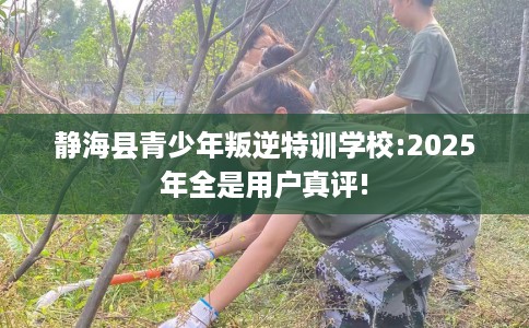 静海县青少年叛逆特训学校:2025年全是用户真评!