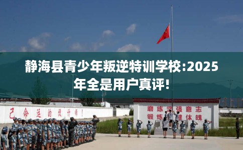 静海县青少年叛逆特训学校:2025年全是用户真评!