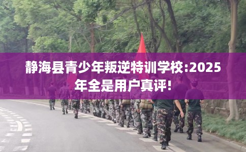 静海县青少年叛逆特训学校:2025年全是用户真评!