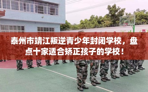 泰州市靖江叛逆青少年封闭学校,盘点十家适合矫正孩子的学校! 泰州市靖江叛逆青少年封闭学校,盘点十家适合矫正孩子的学校!