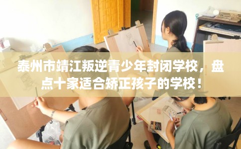 泰州市靖江叛逆青少年封闭学校，盘点十家适合矫正孩子的学校！