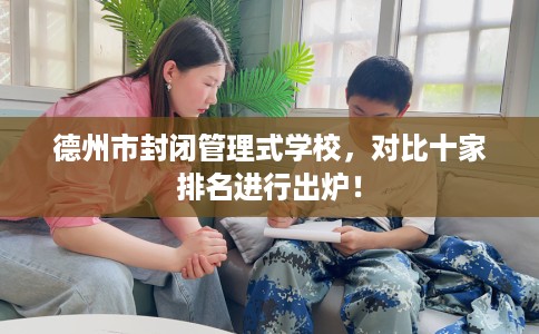 德州市封闭管理式学校，对比十家排名进行出炉！