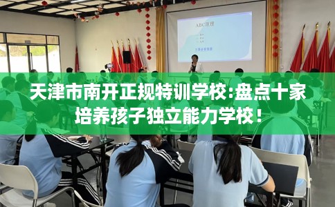 天津市南开正规特训学校:盘点十家培养孩子独立能力学校! 天津市南开正规特训学校:盘点十家培养孩子独立能力学校!