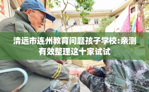 清远市连州教育问题孩子学校:亲测有效整理这十家试试 清远市连州教育问题孩子学校:亲测有效整理这十家试试