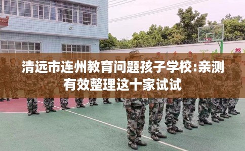清远市连州教育问题孩子学校:亲测有效整理这十家试试