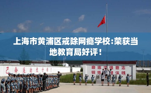 上海市黄浦区戒除网瘾学校:荣获当地教育局好评！
