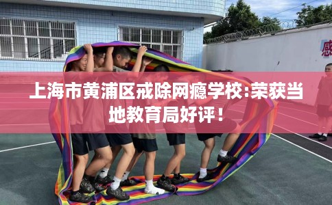 上海市黄浦区戒除网瘾学校:荣获当地教育局好评！