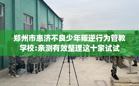 郑州市惠济不良少年叛逆行为管教学校:亲测有效整理这十家试试