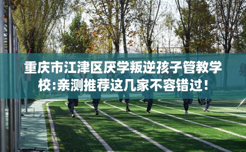 重庆市江津区厌学叛逆孩子管教学校:亲测推荐这几家不容错过! 重庆市江津区厌学叛逆孩子管教学校:亲测推荐这几家不容错过!