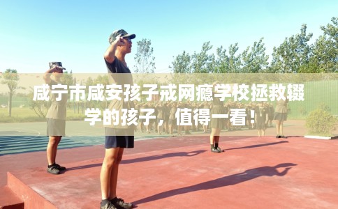 咸宁市咸安孩子戒网瘾学校拯救辍学的孩子，值得一看！