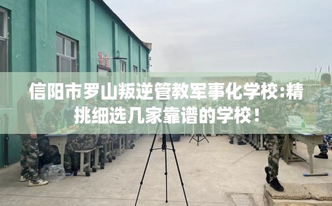信阳市罗山叛逆管教军事化学校:精挑细选几家靠谱的学校! 信阳市罗山叛逆管教军事化学校:精挑细选几家靠谱的学校!
