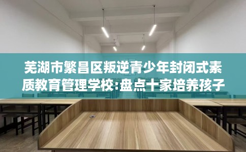 芜湖市繁昌区叛逆青少年封闭式素质教育管理学校:盘点十家培养孩子独立能力学校！