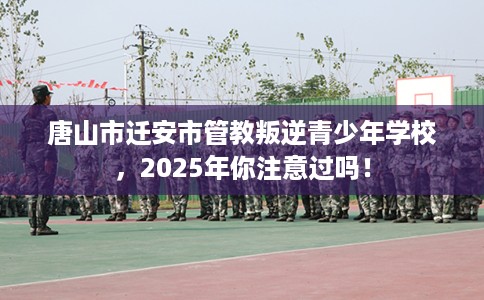 唐山市迁安市管教叛逆青少年学校，2025年你注意过吗！
