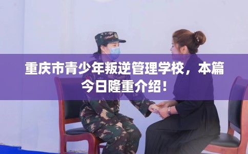 重庆市青少年叛逆管理学校，本篇今日隆重介绍！