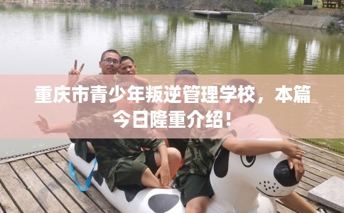重庆市青少年叛逆管理学校，本篇今日隆重介绍！