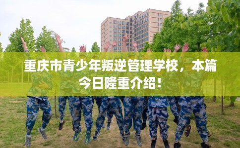 重庆市青少年叛逆管理学校，本篇今日隆重介绍！
