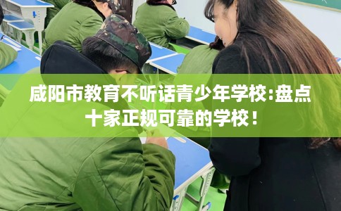 咸阳市教育不听话青少年学校:盘点十家正规可靠的学校！