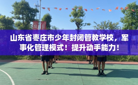 山东省枣庄市少年封闭管教学校，军事化管理模式！提升动手能力！