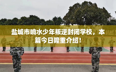 盐城市响水少年叛逆封闭学校,本篇今日隆重介绍! 盐城市响水少年叛逆封闭学校,本篇今日隆重介绍!