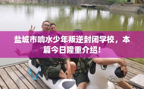 盐城市响水少年叛逆封闭学校,本篇今日隆重介绍! 盐城市响水少年叛逆封闭学校,本篇今日隆重介绍!