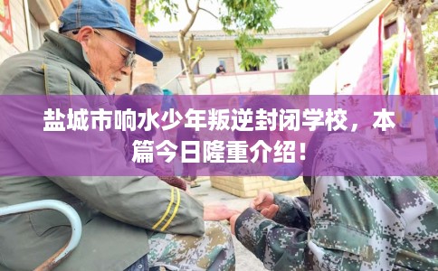 盐城市响水少年叛逆封闭学校,本篇今日隆重介绍! 盐城市响水少年叛逆封闭学校,本篇今日隆重介绍!