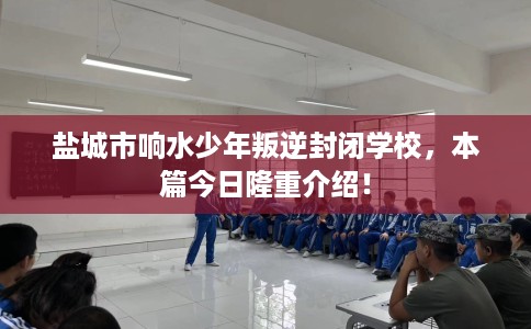 盐城市响水少年叛逆封闭学校，本篇今日隆重介绍！