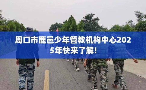 周口市鹿邑少年管教机构中心2025年快来了解! 周口市鹿邑少年管教机构中心2025年快来了解!
