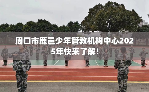周口市鹿邑少年管教机构中心2025年快来了解!