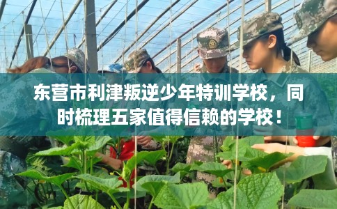 东营市利津叛逆少年特训学校，同时梳理五家值得信赖的学校！