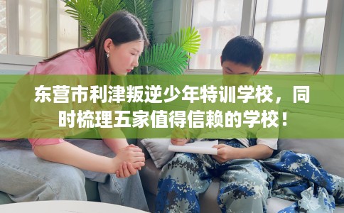东营市利津叛逆少年特训学校，同时梳理五家值得信赖的学校！