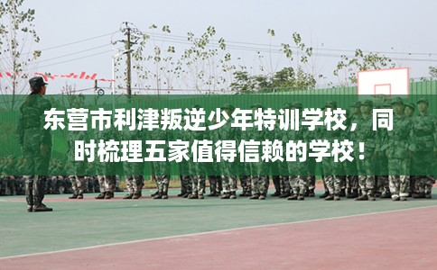 东营市利津叛逆少年特训学校，同时梳理五家值得信赖的学校！