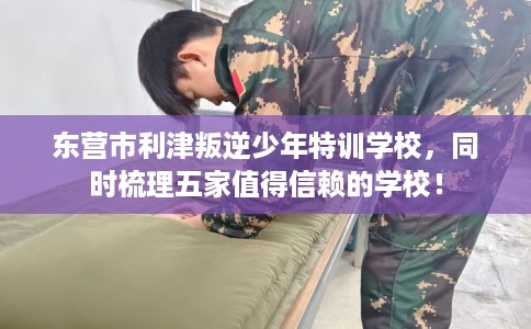 东营市利津叛逆少年特训学校，同时梳理五家值得信赖的学校！