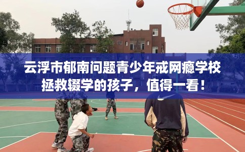 云浮市郁南问题青少年戒网瘾学校拯救辍学的孩子,值得一看! 云浮市郁南问题青少年戒网瘾学校拯救辍学的孩子,值得一看!