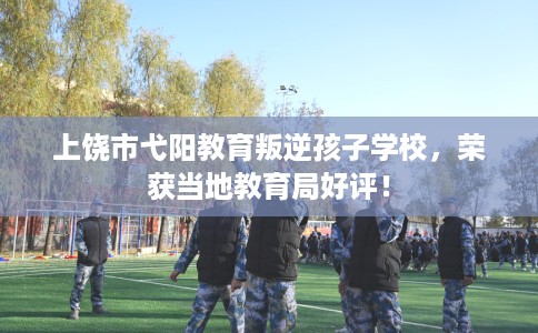 上饶市弋阳教育叛逆孩子学校，荣获当地教育局好评！