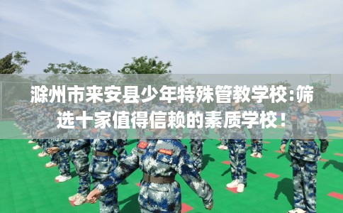 滁州市来安县少年特殊管教学校:筛选十家值得信赖的素质学校！