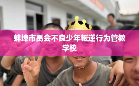 蚌埠市禹会不良少年叛逆行为管教学校