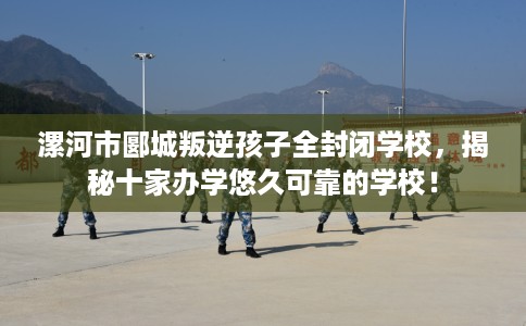 漯河市郾城叛逆孩子全封闭学校,揭秘十家办学悠久可靠的学校! 漯河市郾城叛逆孩子全封闭学校,揭秘十家办学悠久可靠的学校!