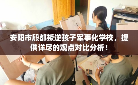 安阳市殷都叛逆孩子军事化学校，提供详尽的观点对比分析！