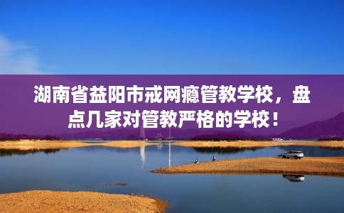 湖南省益阳市戒网瘾管教学校，盘点几家对管教严格的学校！