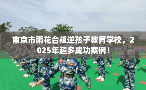 南京市雨花台叛逆孩子教育学校,2025年超多成功案例! 南京市雨花台叛逆孩子教育学校,2025年超多成功案例!
