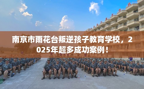 南京市雨花台叛逆孩子教育学校，2025年超多成功案例！
