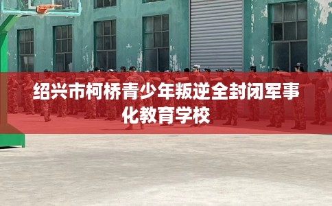 绍兴市柯桥青少年叛逆全封闭军事化教育学校