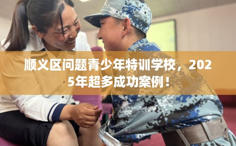 顺义区问题青少年特训学校,2025年超多成功案例! 顺义区问题青少年特训学校,2025年超多成功案例!