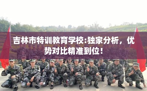 吉林市特训教育学校:独家分析,优势对比精准到位! 吉林市特训教育学校:独家分析,优势对比精准到位!