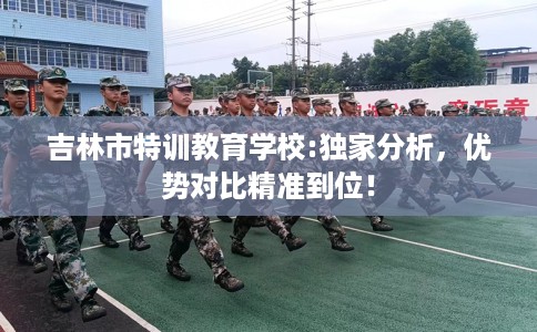 吉林市特训教育学校:独家分析，优势对比精准到位！