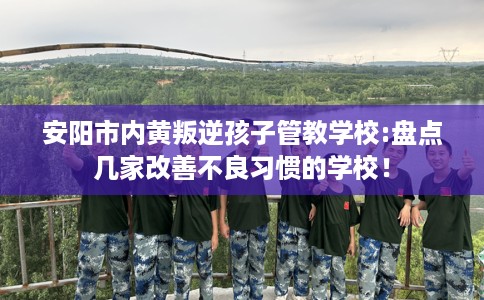 安阳市内黄叛逆孩子管教学校:盘点几家改善不良习惯的学校！