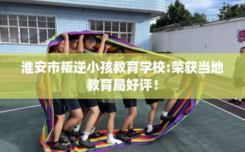 淮安市叛逆小孩教育学校:荣获当地教育局好评！